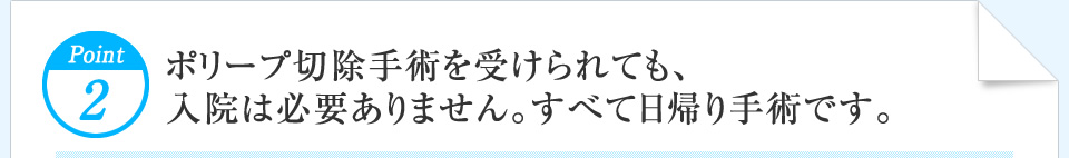 Point2 ポリープ切除手術を受けられても、入院は必要ありません。すべて日帰り手術です。 