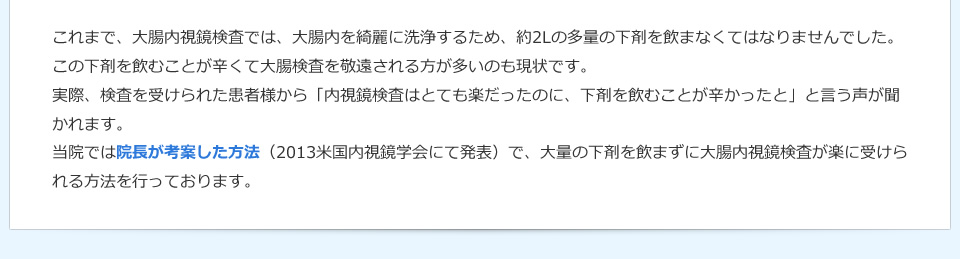  これまで、大腸内視鏡検査では、大腸内を綺麗に洗浄するため、約2Lの多量の下剤を飲まなくてはなりませんでした。この下剤を飲むことが辛くて大腸検査を敬遠される方が多いのも現状です。実際、検査を受けられた患者様から「内視鏡検査はとても楽だったのに、下剤を飲むことが辛かったと」と言う声が聞かれます。当院では院長が考案した方法（2013米国内視鏡学会にて発表）で、大量の下剤を飲まずに大腸内視鏡検査が楽に受けられる方法を行っております。