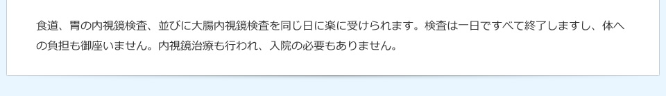 食道、胃の内視鏡検査、並びに大腸内視鏡検査を同じ日に楽に受けられます。検査は一日ですべて終了しますし、体への負担も御座いません。内視鏡治療も行われ、入院の必要もありません。