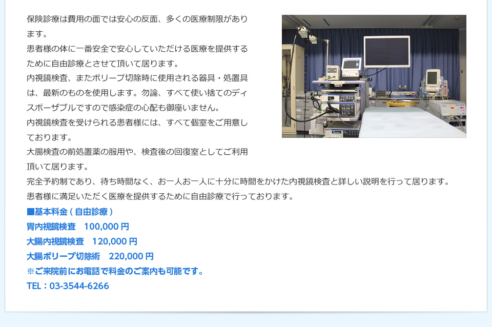 保険診療は費用の面では安心の反面、多くの医療制限があります。患者様の体に一番安全で安心していただける医療を提供するために自由診療とさせて頂いて居ります。内視鏡検査、またポリープ切除時に使用される器具・処置具は、最新のものを使用します。勿論、すべて使い捨てのディスポーザブルですので感染症の心配も御座いません。内視鏡検査を受けられる患者様には、すべて個室をご用意しております。大腸検査の前処置薬の服用や、検査後の回復室としてご利用頂いて居ります。完全予約制であり、待ち時間なく、お一人お一人に十分に時間をかけた内視鏡検査と詳しい説明を行なって居ります。患者様に満足いただく医療を提供するために自由診療で行っております。 ■基本料金（自由診療） 胃内視鏡検査　100,000円　大腸内視鏡検査120,000円　大腸ポリープ切除術　220,000円　※ご来院前にお電話で料金のご案内も可能です。 TEL：03-3544-6266
