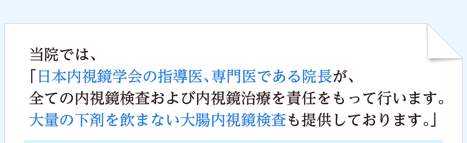 当院では、「日本内視鏡学会の指導医、専門医である院長が、全ての内視鏡検査および内視鏡治療を責任をもって行います。大量の下剤を飲まない大腸内視鏡検査も提供しております。」