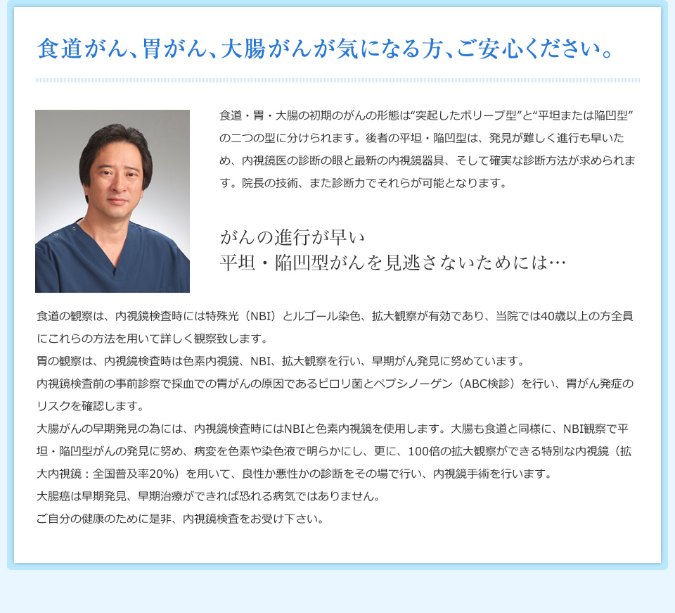 食道がん、胃がん、大腸がんが気になる方、ご安心ください。 食道・胃・大腸の初期のがんの形態は“突起したポリープ型”と“平坦または陥凹型”の二つの型に分けられます。後者の平坦・陥凹型は、発見が難しく進行も早いため、内視鏡医の診断の眼と最新の内視鏡器具、そして確実な診断方法が求められます。院長の技術、また診断力でそれらが可能となります。 がんの進行が早い平坦・陥凹型がんを見逃さないためには… 食道の観察は、内視鏡検査時には特殊光（NBI）とルゴール染色、拡大観察が有効であり、当院では40歳以上の方全員にこれらの方法を用いて詳しく観察致します。胃の観察は、内視鏡検査時は色素内視鏡、NBI、拡大観察を行い、早期がん発見に努めています。内視鏡検査前の事前診察で採血での胃がんの原因であるピロリ菌とペプシノーゲン（ABC検診）を行い、胃がん発症のリスクを確認します。大腸がんの早期発見の為には、内視鏡検査時にはNBIと色素内視鏡を使用します。大腸も食道と同様に、NBI観察で平坦・陥凹型がんの発見に努め、病変を色素や染色液で明らかにし、更に、100倍の拡大観察ができる特別な内視鏡（拡大内視鏡；全国普及率20％）を用いて、良性か悪性かの診断をその場で行い、内視鏡手術を行います。大腸癌は早期発見、早期治療ができれば恐れる病気ではありません。ご自分の健康のために是非、内視鏡検査をお受け下さい。