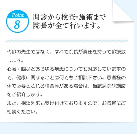 Point8 問診から検査・施術まで
院長が全て行います。 代診の先生ではなく、すべて院長が責任を持って診療致します。
心臓・脳などあらゆる疾患についても対応していますので、健康に関することは何でもご相談下さい。患者様の体で必要とされる検査等がある場合は、当該病院や施設をご紹介します。
また、相談外来も受け付けておりますので、お気軽にご相談ください。