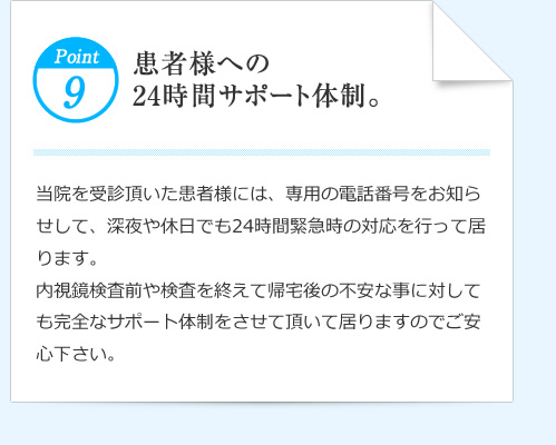 Point9 患者様への24時間サポート体制。 当院を受診頂いた患者様には、専用の電話番号をお知らせして、深夜や休日でも24時間緊急時の対応を行って居ります。内視鏡検査前や検査を終えて帰宅後の不安な事に対しても完全なサポート体制をさせて頂いて居りますのでご安心下さい。