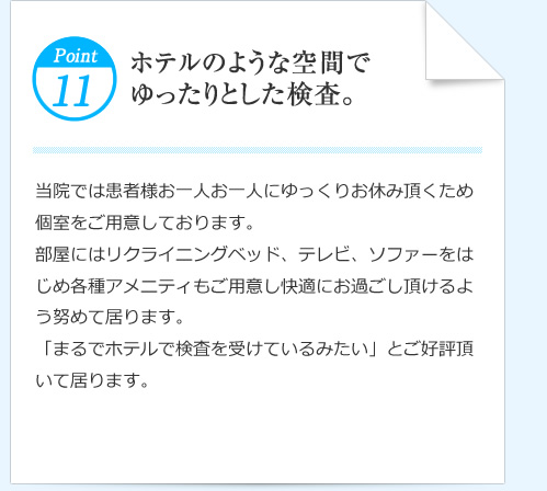 Point11  ホテルのような空間でゆったりとした検査。 当院では患者様お一人お一人にゆっくりお休み頂くため個室をご用意しております。部屋にはリクライニングベッド、テレビ、ソファーをはじめ各種アメニティもご用意し快適にお過ごし頂けるよう努めて居ります。「まるでホテルで検査を受けているみたい」とご好評頂いて居ります。
